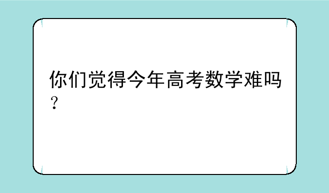 你们觉得今年高考数学难吗？