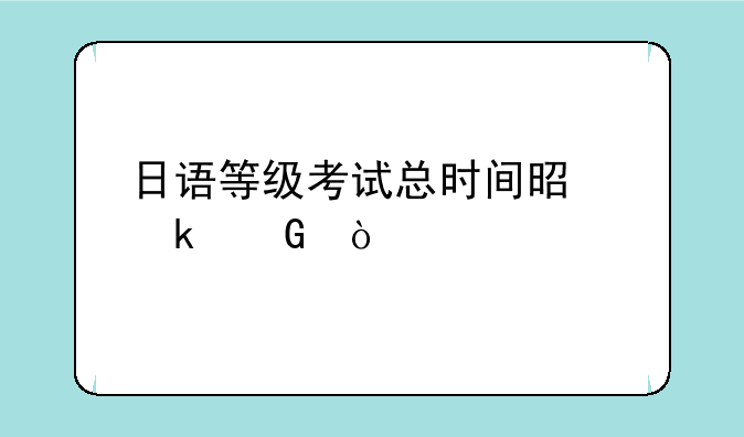 日语等级考试总时间是多少？