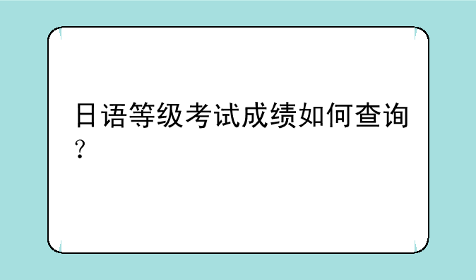 日语等级考试成绩如何查询？