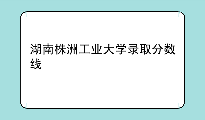 湖南株洲工业大学录取分数线