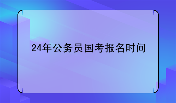 24年公务员国考报名时间，24年公务员报考时间