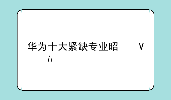 华为十大紧缺专业是啥？