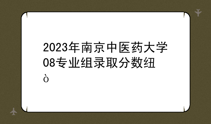2023年南京中医药大学08专业组录取分