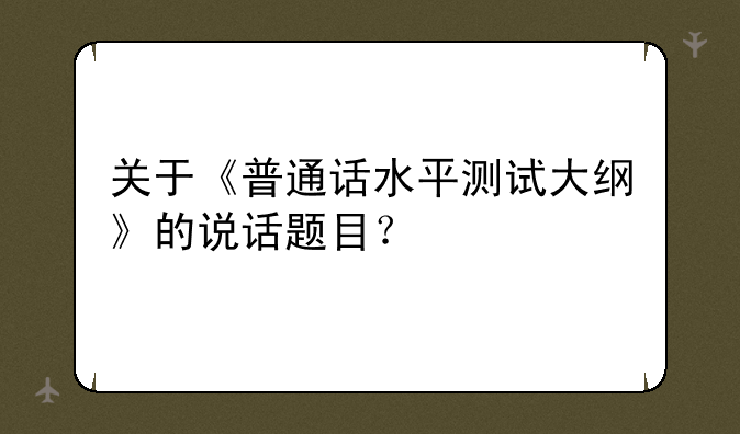 关于《普通话水平测试大纲》的说话题目？