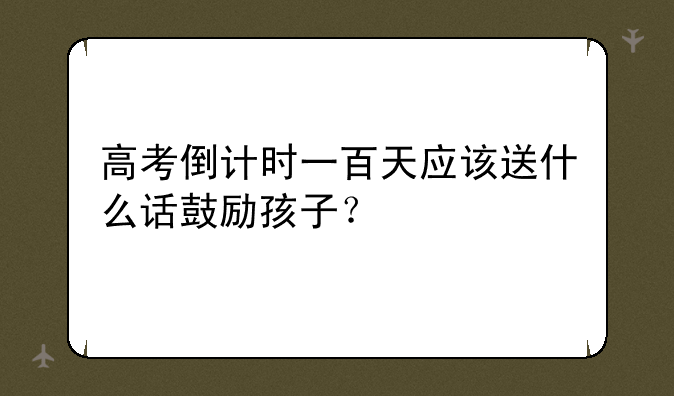 高考倒计时一百天应该送什么话鼓励孩子？