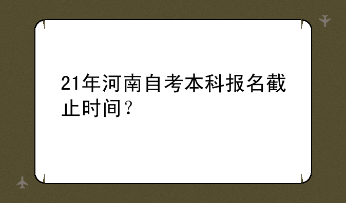 21年河南自考本科报名截止时间？