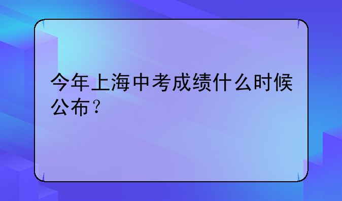 今年上海中考成绩什么时候公布？