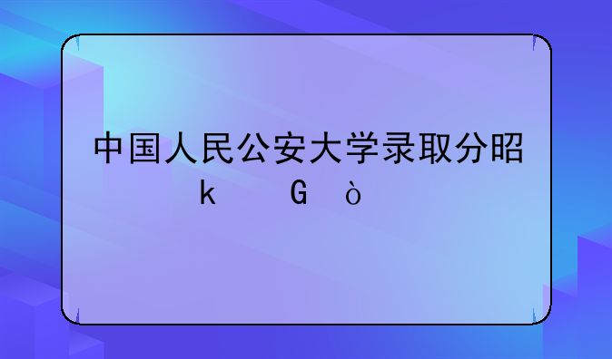 中国人民公安大学录取分是多少？