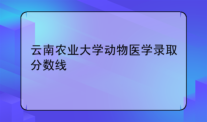 云南农业大学动物医学录取分数线