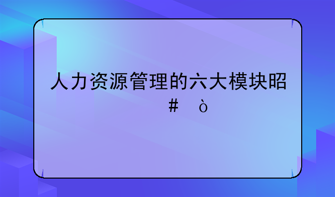 人力资源管理的六大模块是什么？