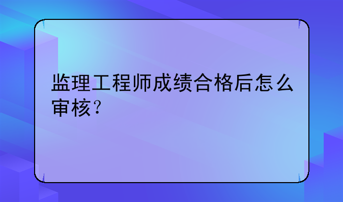监理工程师成绩合格后怎么审核？