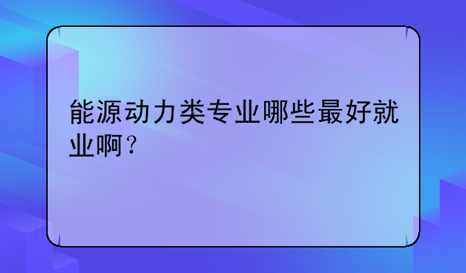 能源动力类专业哪些最好就业啊？