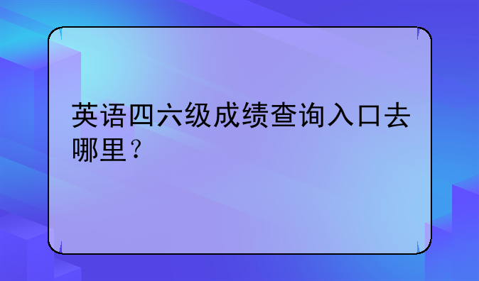英语四六级成绩查询入口去哪里？