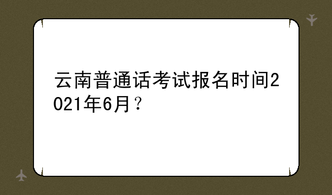 云南普通话考试报名时间2021年6月？