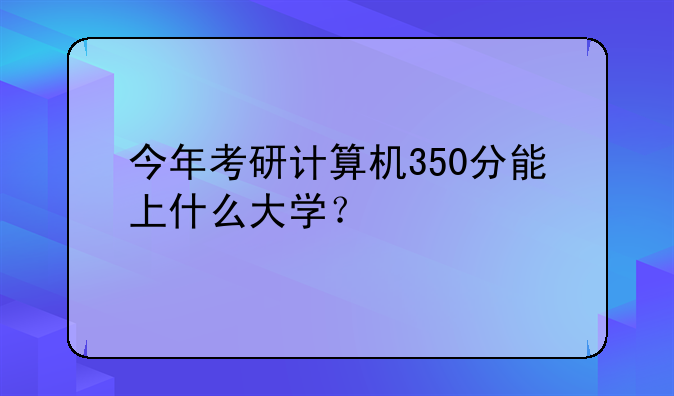 今年考研计算机350分能上什么大学？