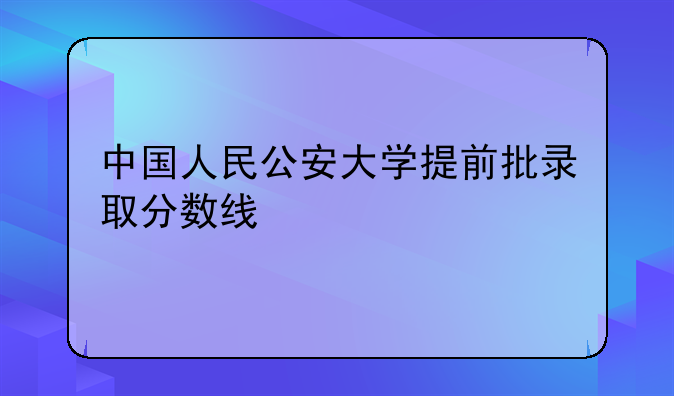 中国人民公安大学提前批录取分数线