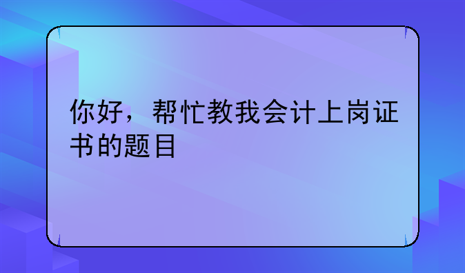 你好，帮忙教我会计上岗证书的题目