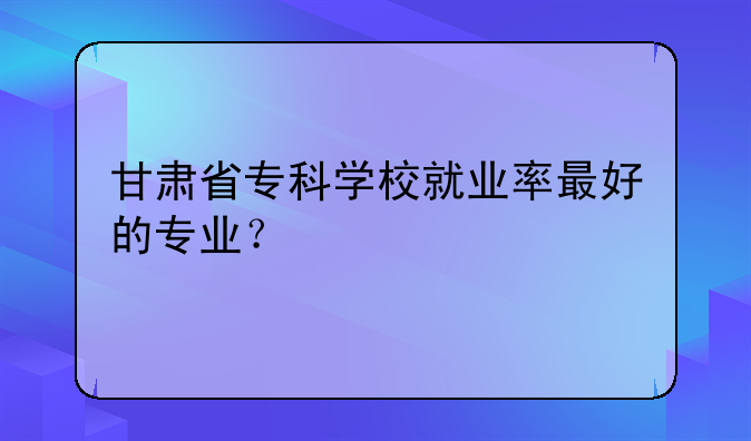 甘肃省专科学校就业率最好的专业？