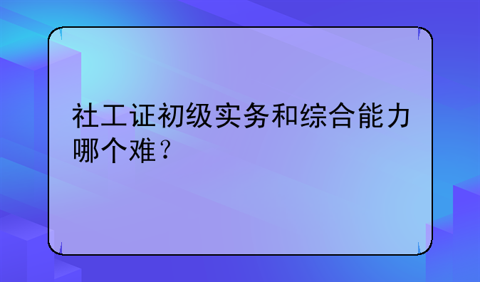 社工证初级实务和综合能力哪个难？