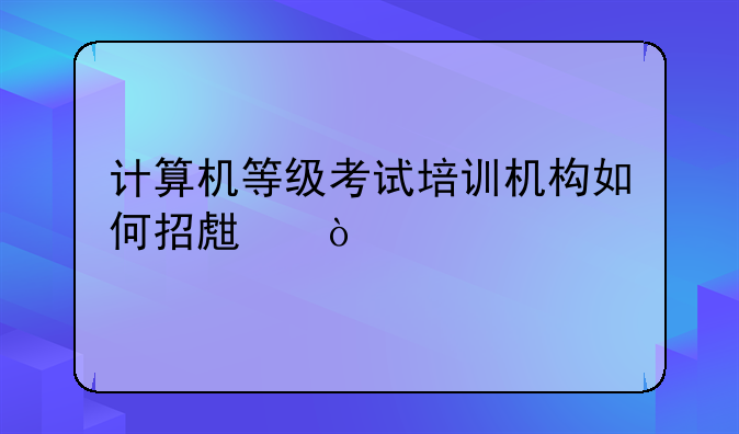 计算机等级考试培训机构如何招生？