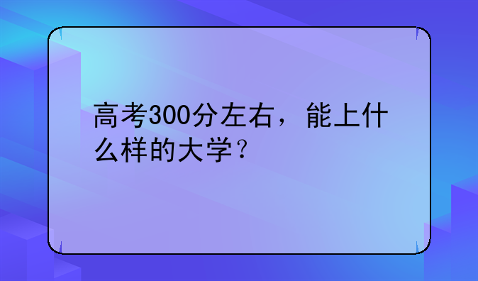 高考300分左右，能上什么样的大学？