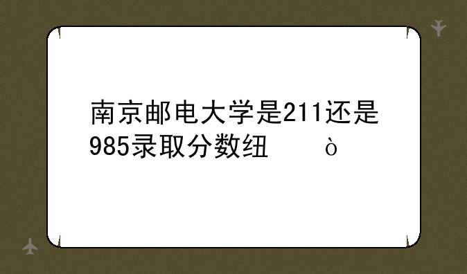 南京邮电大学是211还是985录取分数线