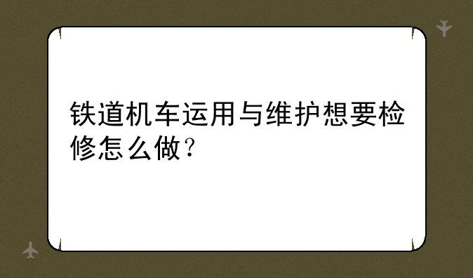 铁道机车运用与维护想要检修怎么做？