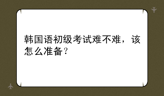 韩国语初级考试难不难，该怎么准备？