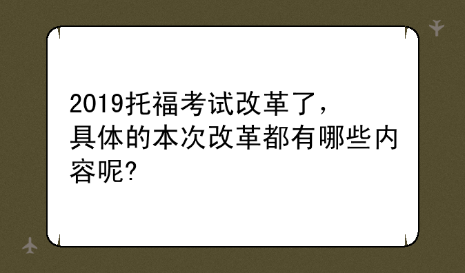 2019托福考试改革了，具体的本次改革都有哪些内容呢?