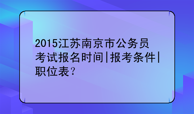 2015江苏南京市公务员考试报名时间|报考条件|职位表？