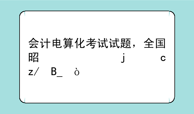 会计电算化考试试题，全国是一样的题型吗？