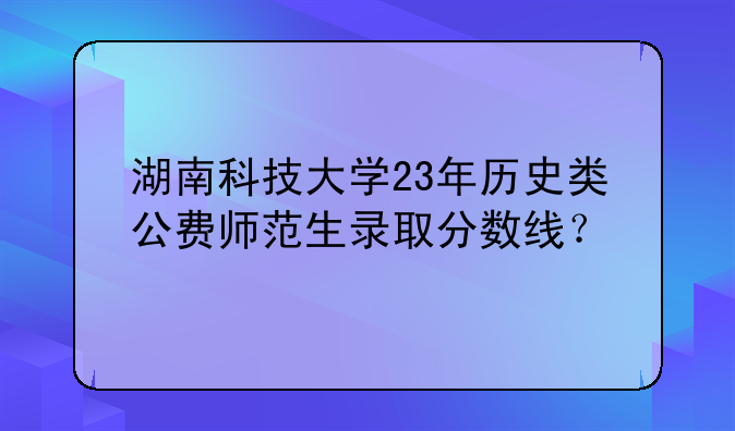 湖南科技大学23年历史类公费师范生录取分数线？