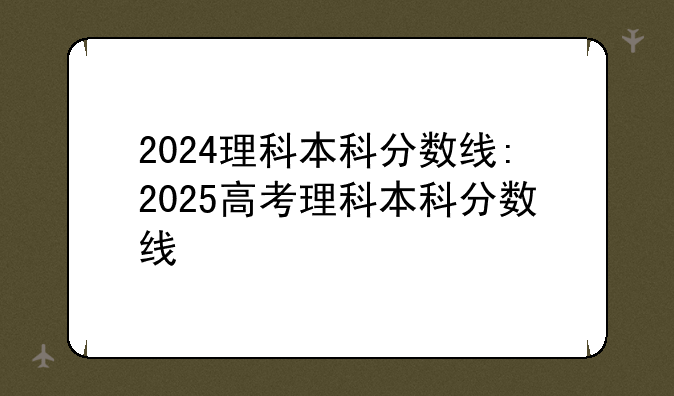 2024理科本科分数线:2025高考理科本科分数线