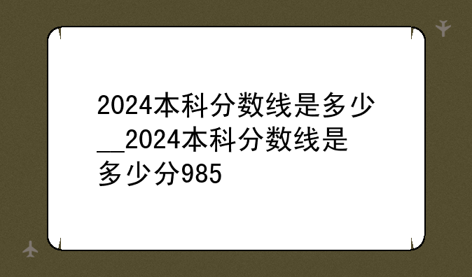 2024本科分数线是多少__2024本科分数线是多少分985