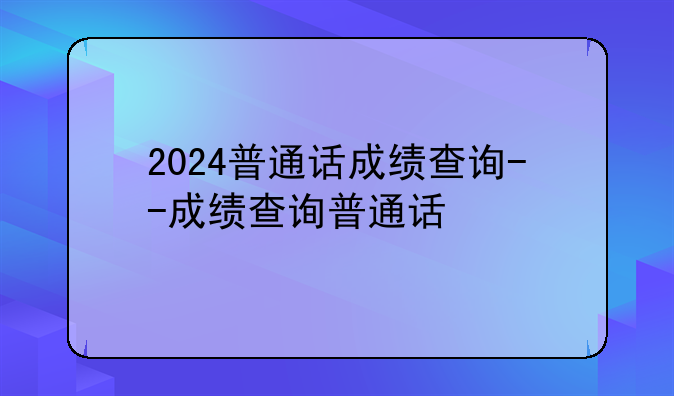 2024普通话成绩查询--成绩查询普通话