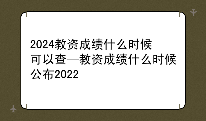 2024教资成绩什么时候可以查—教资成绩什么时候公布2022