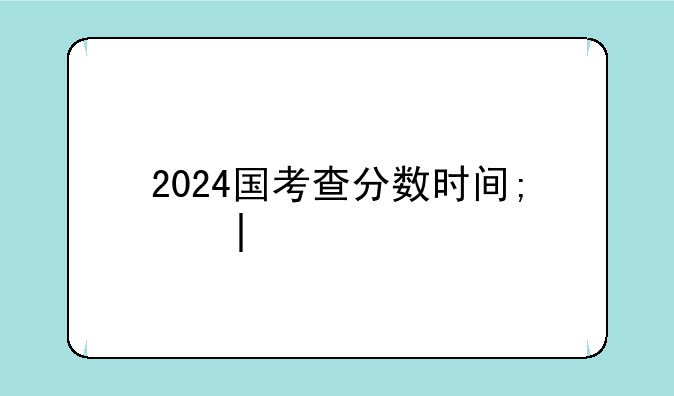 2024国考查分数时间;二零二一年国考成
