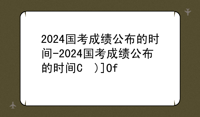 2024国考成绩公布的时间-2024国考成绩公布的时间是多少