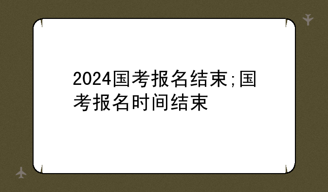 2024国考报名结束;国考报名时间结束