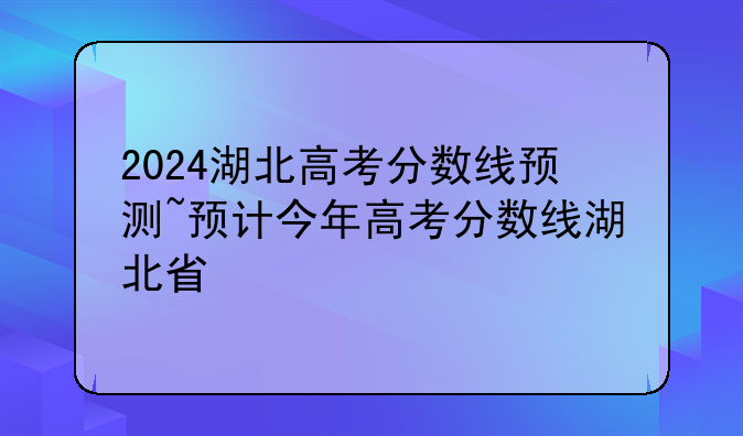 2024湖北高考分数线预测~预计今年高考