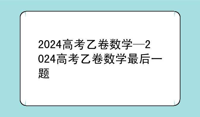 2024高考乙卷数学—2024高考乙卷数学最后一题