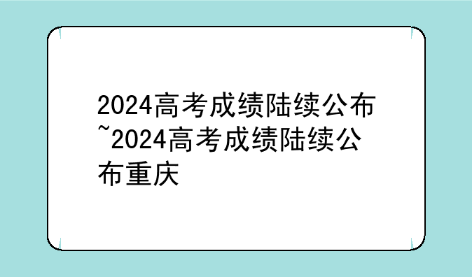 2024高考成绩陆续公布~2024高考成绩陆续公布重庆
