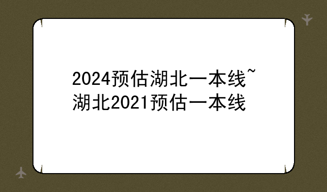 2024预估湖北一本线~湖北2021预估一本线