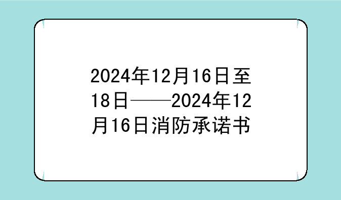 2024年12月16日至18日——2024年12月16日消防承诺书