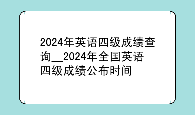 2024年英语四级成绩查询__2024年全国英语四级成绩公布时间