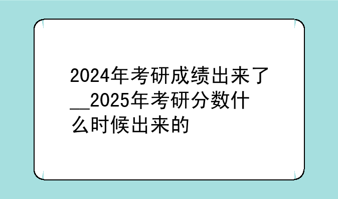 2024年考研成绩出来了__2025年考研分数什么时候出来的