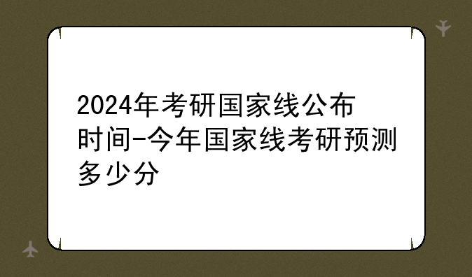 2024年考研国家线公布时间-今年国家线考研预测多少分