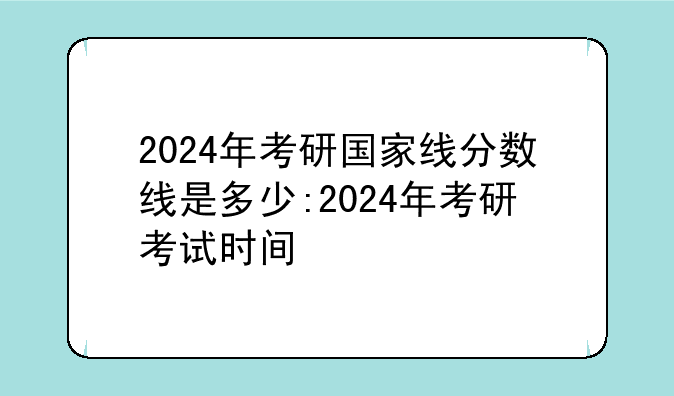 2024年考研国家线分数线是多少:2024年考研考试时间
