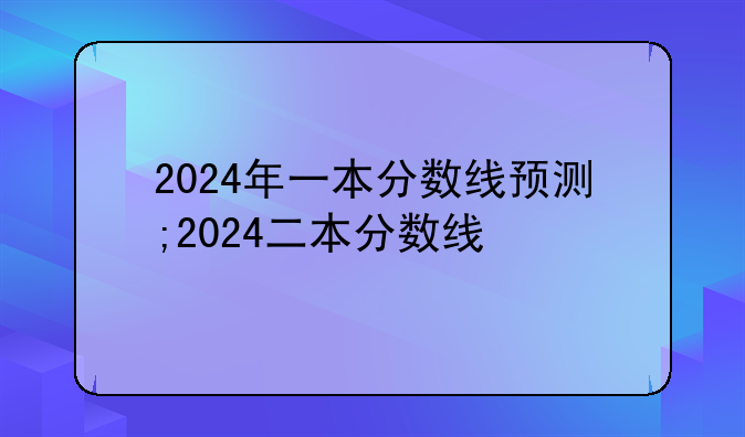 2024年一本分数线预测;2024二本分数线