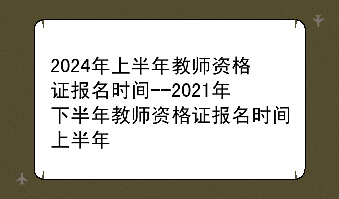 2024年上半年教师资格证报名时间--2021年下半年教师资格证报名时间上半年